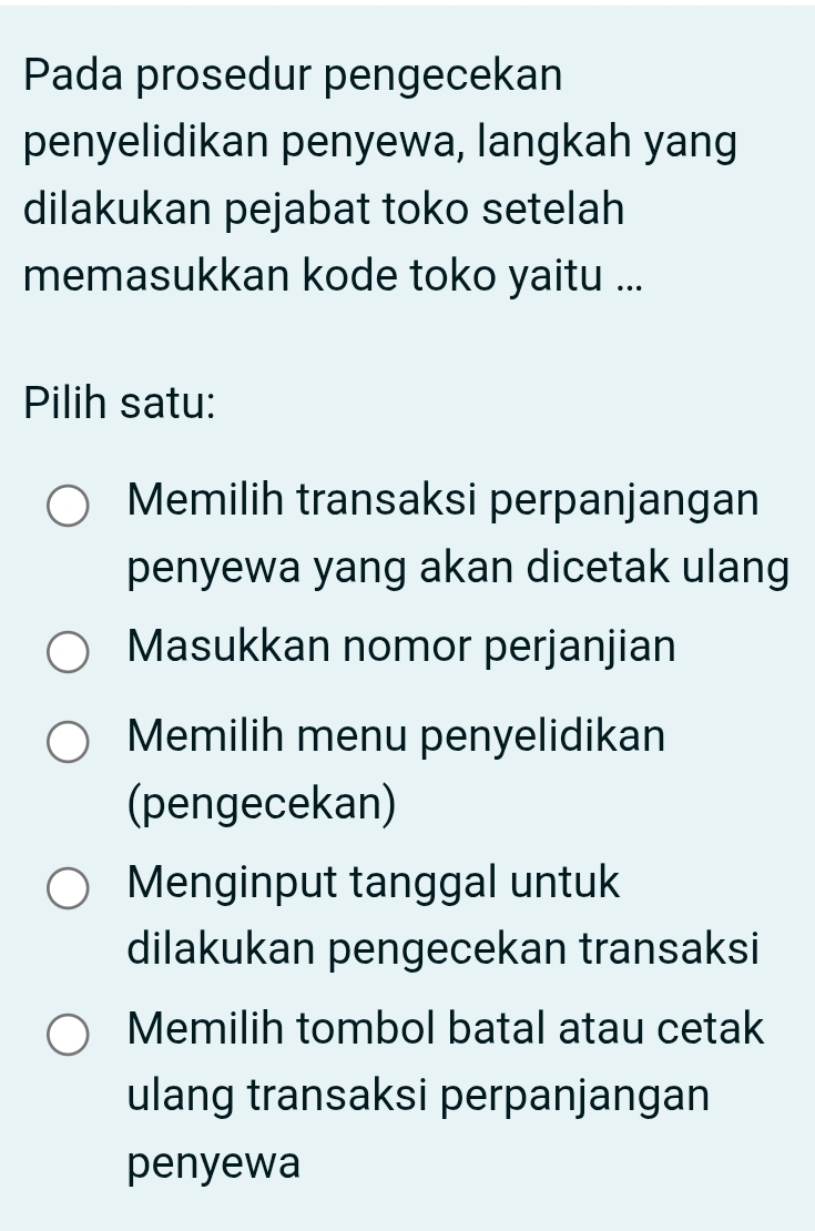 Pada prosedur pengecekan
penyelidikan penyewa, langkah yang
dilakukan pejabat toko setelah
memasukkan kode toko yaitu ...
Pilih satu:
Memilih transaksi perpanjangan
penyewa yang akan dicetak ulang
Masukkan nomor perjanjian
Memilih menu penyelidikan
(pengecekan)
Menginput tanggal untuk
dilakukan pengecekan transaksi
Memilih tombol batal atau cetak
ulang transaksi perpanjangan
penyewa