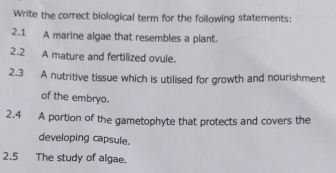 Write the correct biological term for the following statements: 
2.1 A marine algae that resembles a plant. 
2.2 A mature and fertilized ovule. 
2.3 A nutritive tissue which is utilised for growth and nourishment 
of the embryo. 
2.4 A portion of the gametophyte that protects and covers the 
developing capsule. 
2.5 The study of algae.