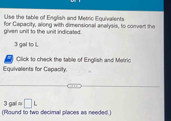 Use the table of English and Metric Equivalents 
for Capacity, along with dimensional analysis, to convert the 
given unit to the unit indicated.
3 gal to L
Click to check the table of English and Metric 
Equivalents for Capacity.
3galapprox □ L
(Round to two decimal places as needed.)