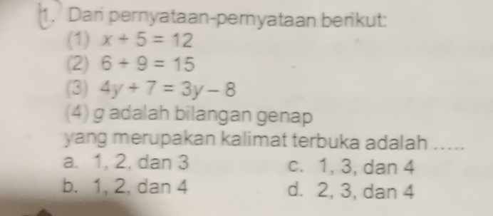 Dan pernyataan-peryataan berikut:
(1) x+5=12
(2) 6+9=15
(3) 4y+7=3y-8
(4) g adalah bilangan genap
yang merupakan kalimat terbuka adalah .....
a. 1, 2, dan 3 c. 1, 3, dan 4
b. 1, 2, dan 4 d. 2, 3, dan 4