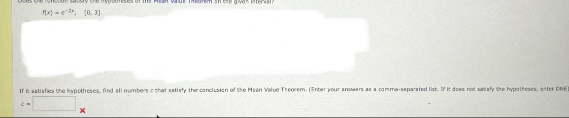 f(x)=e^(-2x),[0,3]
If it satisfies the hypotheses, find all numbers c that satisfy the conclusion of the Mean Value Theorem. (Enter your answers as a comma-separated list. If it does not satisfy the hypotheses, enter DNE
c=□^