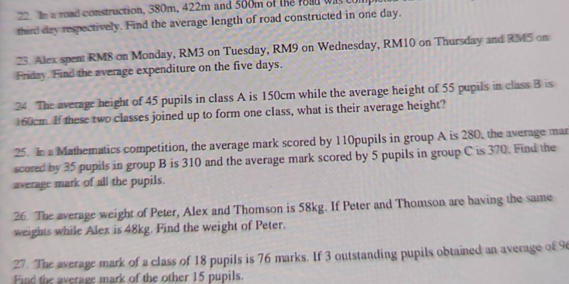 In a road construction, 380m, 422m and 500m of the road was tol 
third day respectively. Find the average length of road constructed in one day. 
23. Alex spent RM8 on Monday, RM3 on Tuesday, RM9 on Wednesday, RM10 on Thursday and RM5 on 
Friday. Find the average expenditure on the five days. 
24. The average height of 45 pupils in class A is 150cm while the average height of 55 pupils in class B is
160cm. If these two classes joined up to form one class, what is their average height? 
25. In a Mathematics competition, the average mark scored by 110pupils in group A is 280, the average mar 
scored by 35 pupils in group B is 310 and the average mark scored by 5 pupils in group C is 370. Find the 
average mark of all the pupils. 
26. The average weight of Peter, Alex and Thomson is 58kg. If Peter and Thomson are having the same 
weights while Alex is 48kg. Find the weight of Peter. 
27. The average mark of a class of 18 pupils is 76 marks. If 3 outstanding pupils obtained an average of 9
Find the average mark of the other 15 pupils.