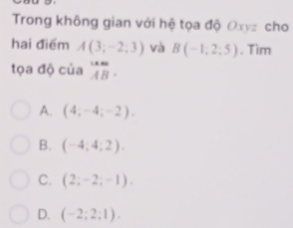 Trong không gian với hệ tọa độ Oxyz cho
hai điểm A(3;-2;3) và B(-1;2;5). Tìm
tọa độ của beginarrayr um ABendarray.
A. (4;-4;-2).
B. (-4;4;2).
C. (2;-2;-1).
D. (-2;2;1).