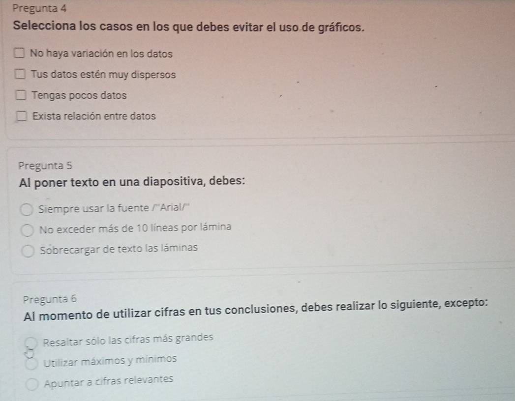 Pregunta 4
Selecciona los casos en los que debes evitar el uso de gráficos.
No haya variación en los datos
Tus datos estén muy dispersos
Tengas pocos datos
Exista relación entre datos
Pregunta 5
Al poner texto en una diapositiva, debes:
Siempre usar la fuente /''Arial/''
No exceder más de 10 líneas por lámina
Sobrecargar de texto las láminas
Pregunta 6
Al momento de utilizar cifras en tus conclusiones, debes realizar lo siguiente, excepto:
Resaltar sólo las cifras más grandes
Utilizar máximos y mínimos
Apuntar a cifras relevantes