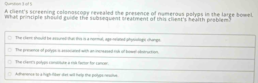 of S
A client's screening colonoscopy revealed the presence of numerous polyps in the large bowel.
What principle should guide the subsequent treatment of this client's health problem?
The client should be assured that this is a normal, age-related physiologic change.
The presence of polyps is associated with an increased risk of bowel obstruction.
The client's polyps constitute a risk factor for cancer.
Adherence to a high-fiber diet will help the polyps resolve.