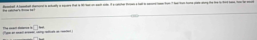 Baseball. A baseball diamond is actually a square that is 90 feet on each side. If a catcher throws a ball to second base from 7 feet from home plate along the line to third base, how far would
the catcher's throw be?
The exact distance is □ feet. 
(Type an exact answer, using radicals as needed.)
□ fen