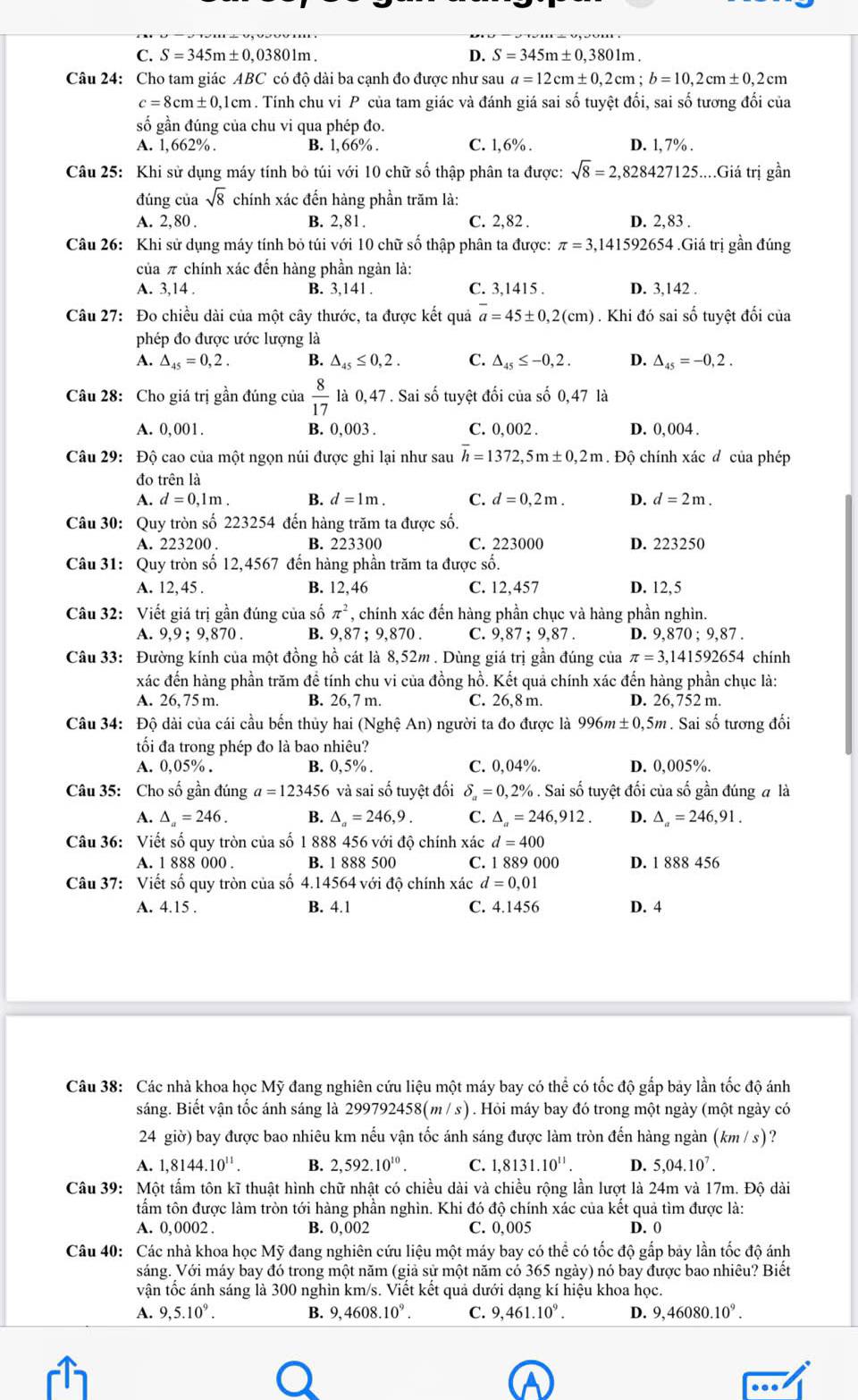 C. S=345m± 0,03801m. D. S=345m± 0,3801m
Câu 24: Cho tam giác ABC có độ dài ba cạnh đo được như sau a=12cm± 0,2cm;b=10,2cm± 0,2cm
c=8cm± 0,1cm. Tính chu vi P của tam giác và đánh giá sai số tuyệt đối, sai số tương đối của
số gần đúng của chu vi qua phép đo.
A. 1,662%. B. l,66% . C. 1,6% . D. 1, 7% .
Câu 25: Khi sử dụng máy tính bỏ túi với 10 chữ số thập phân ta được: sqrt(8)=2,828427125 :....Giá trị gần
đúng của sqrt(8) chính xác đến hàng phần trăm là:
A. 2,80 . B. 2,81. C. 2,82 . D. 2,83 .
Câu 26: Khi sử dụng máy tính bỏ túi với 10 chữ số thập phân ta được: π =3,1 41592654 .Giá trị gần đúng
của π chính xác đến hàng phần ngàn là:
A. 3,14 . B. 3 141 a C. 3,1415 . D. 3,142 .
Câu 27: Đo chiều dài của một cây thước, ta được kết quả overline a=45± 0,2(cm). Khi đó sai số tuyệt đối của
phép đo được ước lượng là
A. △ _45=0,2. B. △ _45≤ 0,2. C. △ _45≤ -0,2. D. △ _45=-0,2.
Câu 28: Cho giá trị gần đúng của  8/17  là 0,47 . Sai số tuyệt đối của số 0,47 là
A. 0,001. B. 0,003 . C. 0, 002 . D. 0, 004 .
Câu 29: Độ cao của một ngọn núi được ghi lại như sau overline h=1372,5m± 0,2m. Độ chính xác đ của phép
đo trên là
A. d=0,1m. B. d=1m. C. d=0,2m. D. d=2m.
Câu 30: Quy tròn số 223254 đến hàng trăm ta được số.
A. 223200 . B. 223300 C. 223000 D. 223250
Câu 31: Quy tròn số 12,4567 đến hàng phần trăm ta được số.
A. 12,45 . B. 12,46 C. 12,457 D. 12,5
Câu 32: Viết giá trị gần đúng của số π^2 , chính xác đến hàng phần chục và hàng phần nghìn.
A. 9,9 ; 9,870 . B. 9,87 ; 9,870 . C. 9,87 ; 9,87 . D. 9,870;9,87.
Câu 33: Đường kính của một đồng hồ cát là 8,52m . Dùng giá trị gần đúng của π =3,141592654 chính
xác đến hàng phần trăm để tính chu vi của đồng hồ. Kết quả chính xác đến hàng phần chục là:
A. 26, 75 m. B. 26,7 m. C. 26,8 m. D. 26,752 m.
Câu 34: Độ dài của cái cầu bến thủy hai (Nghệ An) người ta đo được là 996m±0,5m. Sai số tương đổi
ối đa trong phép đo là bao nhiêu?
A. 0,05% . B. 0,5% . C. 0,04%. D. 0,005%.
Câu 35: Cho số gần đúng a=123456 và sai số tuyệt đối delta _a=0,2%. Sai số tuyệt đối của số gần đúng # là
A. △ =246. B. △ _a=246,9. C. △ _a=246,912. D. △ _a=246,91.
Câu 36: Viết số quy tròn của số 1 888 456 với độ chính xác d=400
A. 1 888 000 . B. 1 888 500 C. 1 889 000 D. 1 888 456
Câu 37: Viết số quy tròn của số 4.14564 với độ chính xác d=0,01
A. 4.15 . B. 4.1 C. 4.1456 D. 4
Câu 38: Các nhà khoa học Mỹ đang nghiên cứu liệu một máy bay có thể có tốc độ gắp bảy lần tốc độ ánh
sáng. Biết vận tốc ánh sáng là 299792458(m / s) . Hỏi máy bay đó trong một ngày (một ngày có
24 giờ) bay được bao nhiêu km nếu vận tốc ánh sáng được làm tròn đến hàng ngàn (km / s)?
A. 1,8144.10^(11). B. 2,592.10^(10). C. 1,8131.10^(11). D. 5,04.10^7.
Câu 39: Một tấm tôn kĩ thuật hình chữ nhật có chiều dài và chiều rộng lần lượt là 24m và 17m. Độ dài
tấm tôn được làm tròn tới hàng phần nghìn. Khi đó độ chính xác của kết quả tìm được là:
A. 0,0002 . B. 0,002 C. 0,005 D. 0
Câu 40: Các nhà khoa học Mỹ đang nghiên cứu liệu một máy bay có thể có tốc độ gắp bảy lần tốc độ ánh
sáng. Với máy bay đó trong một năm (giả sử một năm có 365 ngày) nó bay được bao nhiêu? Biết
vận tốc ánh sáng là 300 nghìn km/s. Viết kết quả dưới dạng kí hiệu khoa học.
A. 9,5.10^9. B. 9,4608.10^9. C. 9,461.10^9. D. 9,46080.10^9.