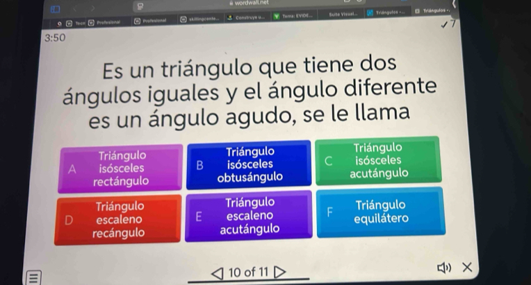 # wordwailnet
。 w Tecm Profesional w] Patesional M] skilingcente. Construye U__. Tema: EVIDE.. Suise Visual.. Triêngafos === 0 Triángulos
3:50
Es un triángulo que tiene dos
ángulos iguales y el ángulo diferente
es un ángulo agudo, se le llama
Triángulo Triángulo Triángulo
A isósceles B isósceles C isósceles
rectángulo obtusángulo acutángulo
Triángulo Triángulo Triángulo
D escaleno E escaleno equilátero
recángulo acutángulo
10 of 11 " ×