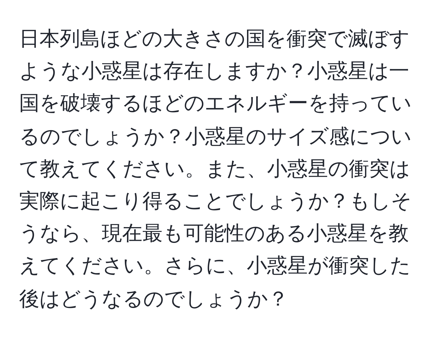 日本列島ほどの大きさの国を衝突で滅ぼすような小惑星は存在しますか？小惑星は一国を破壊するほどのエネルギーを持っているのでしょうか？小惑星のサイズ感について教えてください。また、小惑星の衝突は実際に起こり得ることでしょうか？もしそうなら、現在最も可能性のある小惑星を教えてください。さらに、小惑星が衝突した後はどうなるのでしょうか？