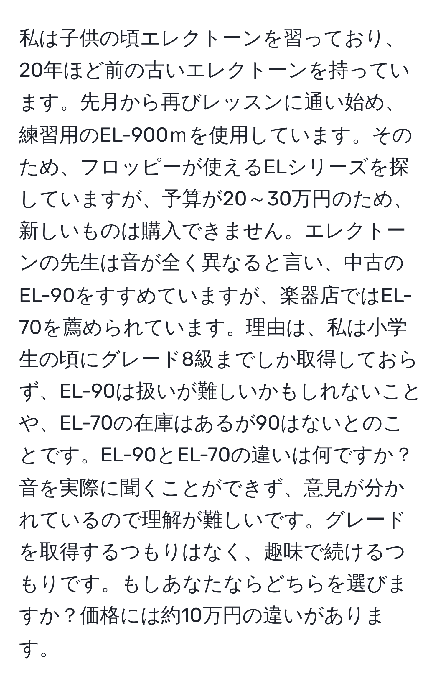 私は子供の頃エレクトーンを習っており、20年ほど前の古いエレクトーンを持っています。先月から再びレッスンに通い始め、練習用のEL-900ｍを使用しています。そのため、フロッピーが使えるELシリーズを探していますが、予算が20～30万円のため、新しいものは購入できません。エレクトーンの先生は音が全く異なると言い、中古のEL-90をすすめていますが、楽器店ではEL-70を薦められています。理由は、私は小学生の頃にグレード8級までしか取得しておらず、EL-90は扱いが難しいかもしれないことや、EL-70の在庫はあるが90はないとのことです。EL-90とEL-70の違いは何ですか？音を実際に聞くことができず、意見が分かれているので理解が難しいです。グレードを取得するつもりはなく、趣味で続けるつもりです。もしあなたならどちらを選びますか？価格には約10万円の違いがあります。