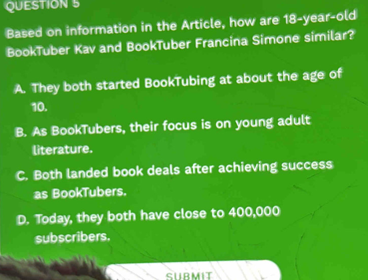 Based on information in the Article, how are 18-year-old
BookTuber Kav and BookTuber Francina Simone similar?
A. They both started BookTubing at about the age of
10.
B. As BookTubers, their focus is on young adult
literature.
C. Both landed book deals after achieving success
as BookTubers.
D. Today, they both have close to 400,000
subscribers,
SUBMIT