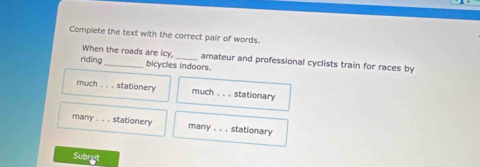 Complete the text with the correct pair of words. 
When the roads are icy, amateur and professional cyclists train for races by 
riding_ bicycles indoors. 
much ._ stationery much . . . stationary 
many _stationery many _stationary 
Subreit