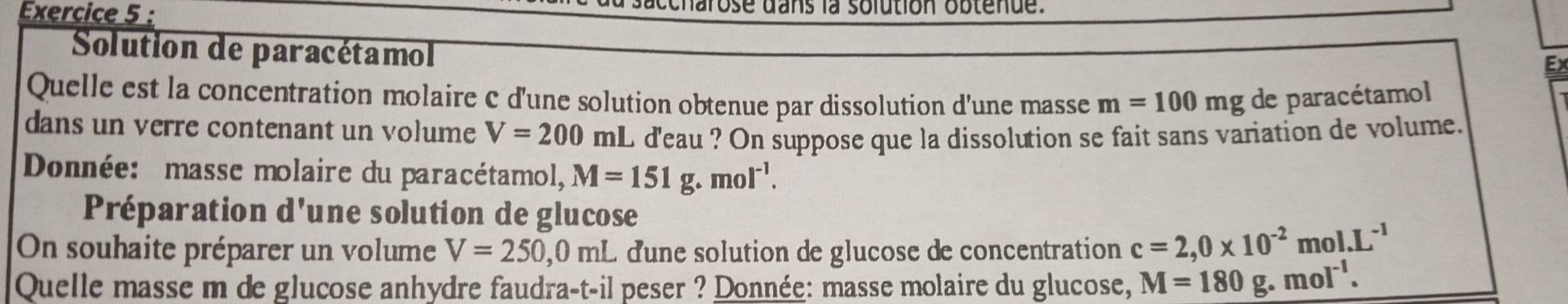 ccharose dans la solution obtenue. 
Solution de paracétamol 
Ex 
Quelle est la concentration molaire c d'une solution obtenue par dissolution d'une masse m=100mg de paracétamol 
dans un verre contenant un volume V=200mL i d'eau ? On suppose que la dissolution se fait sans variation de volume. 
Donnée: masse molaire du paracétamol, M=151g.mol^(-1). 
Préparation d'une solution de glucose 
On souhaite préparer un volume V=250, 0mL dune solution de glucose de concentration c=2,0* 10^(-2)mol. L^(-1)
Quelle masse m de glucose anhydre faudra-t-il peser ? Donnée: masse molaire du glucose, M=180g.mol^(-1).