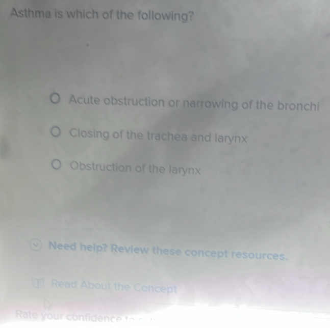 Asthma is which of the following?
Acute obstruction or narrowing of the bronchi
Closing of the trachea and larynx
Obstruction of the larynx
Need help? Review these concept resources.
Read About the Concept
Rate your confidence to s