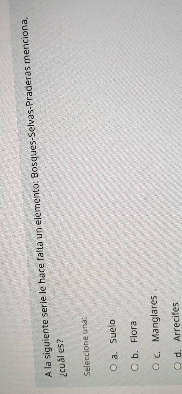 A la siguiente serie le hace falta un elemento: Bosques-Selvas-Praderas menciona,
¿cuál es?
Seleccione una:
a. Suelo
b. Flora
c. Manglares
d. Arrecifes