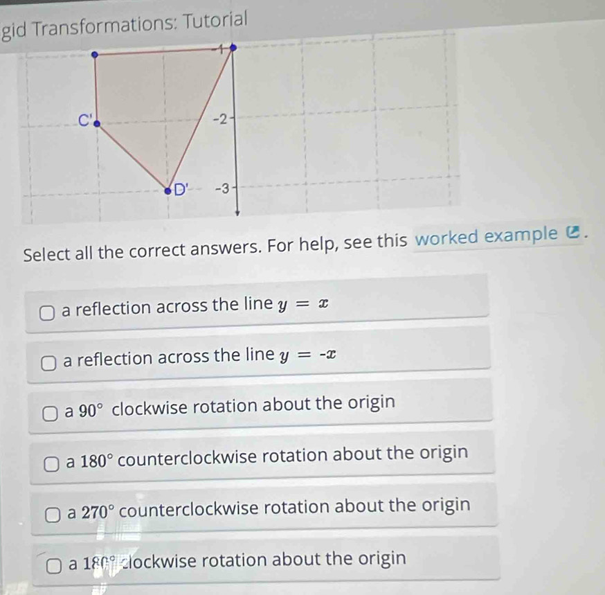 gid Transformations: Tutorial
Select all the correct answers. For help, see this worked example € .
a reflection across the line y=x
a reflection across the line y=-x
a 90° clockwise rotation about the origin
a 180° counterclockwise rotation about the origin
a 270° counterclockwise rotation about the origin
a 180° clockwise rotation about the origin