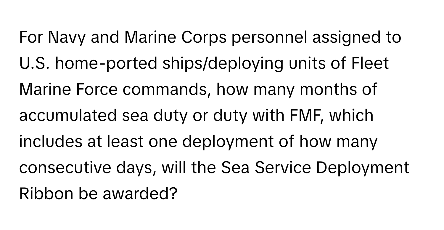 For Navy and Marine Corps personnel assigned to U.S. home-ported ships/deploying units of Fleet Marine Force commands, how many months of accumulated sea duty or duty with FMF, which includes at least one deployment of how many consecutive days, will the Sea Service Deployment Ribbon be awarded?