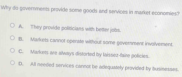 Why do governments provide some goods and services in market economies?
A. They provide politicians with better jobs.
B. Markets cannot operate without some government involvement.
C. Markets are always distorted by laissez-faire policies.
D. All needed services cannot be adequately provided by businesses.