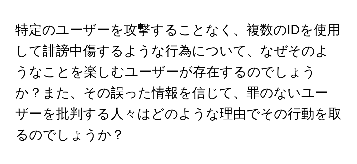 特定のユーザーを攻撃することなく、複数のIDを使用して誹謗中傷するような行為について、なぜそのようなことを楽しむユーザーが存在するのでしょうか？また、その誤った情報を信じて、罪のないユーザーを批判する人々はどのような理由でその行動を取るのでしょうか？