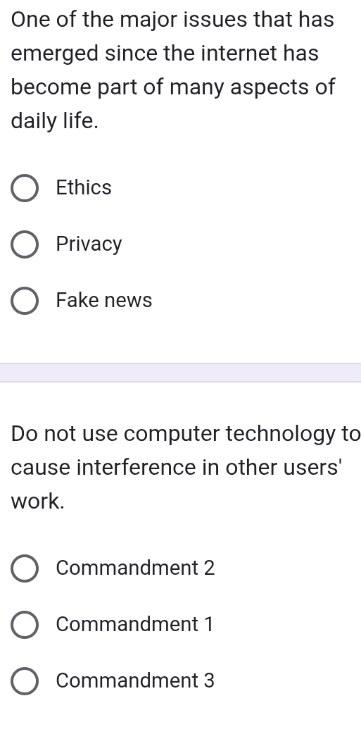 One of the major issues that has
emerged since the internet has
become part of many aspects of
daily life.
Ethics
Privacy
Fake news
Do not use computer technology to
cause interference in other users'
work.
Commandment 2
Commandment 1
Commandment 3