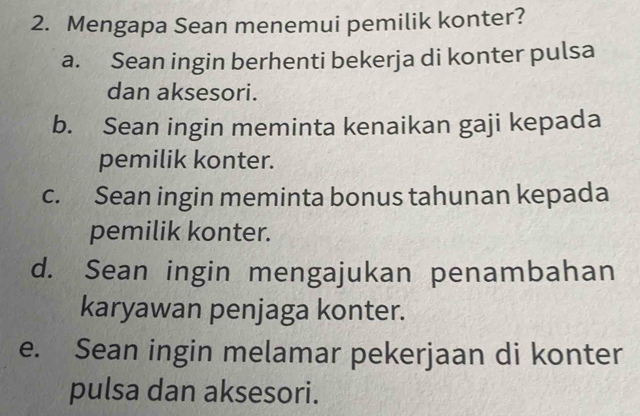 Mengapa Sean menemui pemilik konter?
a. Sean ingin berhenti bekerja di konter pulsa
dan aksesori.
b. Sean ingin meminta kenaikan gaji kepada
pemilik konter.
c. Sean ingin meminta bonus tahunan kepada
pemilik konter.
d. Sean ingin mengajukan penambahan
karyawan penjaga konter.
e. Sean ingin melamar pekerjaan di konter
pulsa dan aksesori.