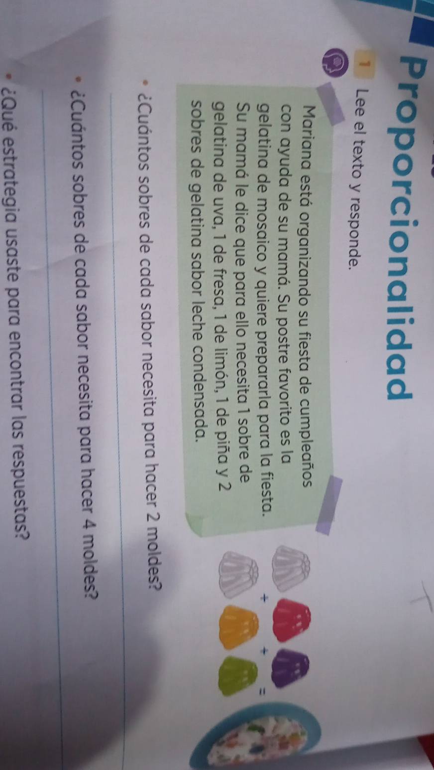 Proporcionalidad 
1 Lee el texto y responde. 
Mariana está organizando su fiesta de cumpleaños 
con ayuda de su mamá. Su postre favorito es la 
gelatina de mosaico y quiere prepararla para la fiesta. + : 
Su mamá le dice que para ello necesita 1 sobre de 
gelatina de uva, 1 de fresa, 1 de limón, 1 de piña y 2
sobres de gelatina sabor leche condensada. 
¿Cuántos sobres de cada sabor necesita para hacer 2 moldes? 
_ 
_ 
¿Cuántos sobres de cada sabor necesita para hacer 4 moldes? 
¿Qué estrategia usaste para encontrar las respuestas?