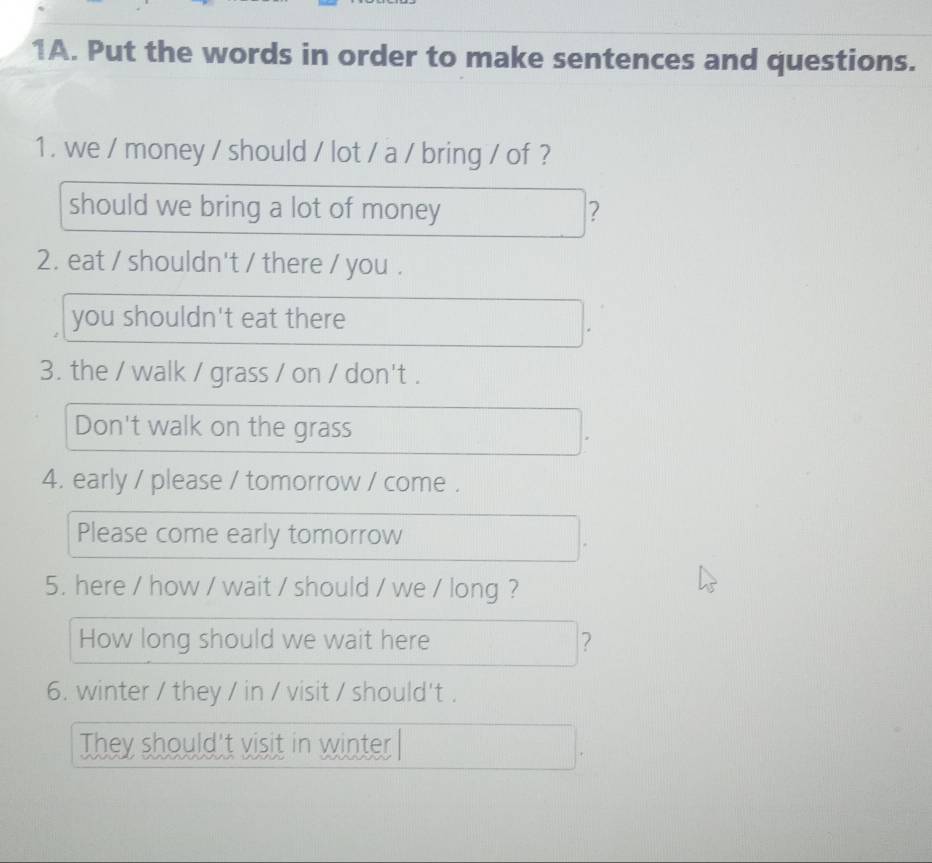 Put the words in order to make sentences and questions.
1. we / money / should / lot / a / bring / of ?
should we bring a lot of money ?
2. eat / shouldn't / there / you .
you shouldn't eat there
3. the / walk / grass / on / don't .
Don't walk on the grass
4. early / please / tomorrow / come .
Please come early tomorrow
5. here / how / wait / should / we / long ?
How long should we wait here ?
6. winter / they / in / visit / should't .
They should't visit in winter