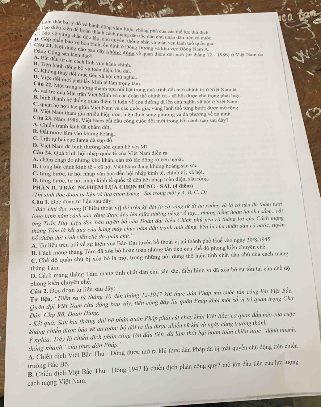Làm thất bại ý đồ và hành động xâm lược, chống phá của các thế lực thù địch.
Tạo điều kiện để hoàn thành cách mạng dân tộc dân chủ nhân dân trên cả nước.
C. Bảo vệ vững chắc độc lập, chủ quyên, thống nhất và toàn vẹn lãnh thổ quốc gia.
D. Góp phần bảo vệ hòa bình, ôn định ở Đông Dương và khu vực Đông Nam Á.
Câu 21, Nội dung nào sau đây không đúng về quan điểm đổi mới (từ tháng 12 - 1986) ở Việt Nam do
Đảng Cộng sản lãnh đạo?
A. Bắt đầu từ cái cách lĩnh vực hành chính.
B. Tiến hành đồng bộ và toàn diện, lâu dài.
C. Không thay đổi mục tiêu xã hội chủ nghĩa.
D. Việc đổi mới phải lấy kinh tế làm trọng tâm.
Câu 22. Một trong những thành tựu nổi bật trong quá trình đồi mới chính trị ở Việt Nam là
A. vai trò của Mặt trận Việt Minh và các đoàn thể chính trị - xã hội được chú trọng phát huy.
B. hình thành hệ thống quan điểm lí luận về con đường đi lên chủ nghĩa xã hội ở Việt Nam
C. quan hệ hợp tác giữa Việt Nam và các quốc gia, vùng lãnh thổ từng bước được mở rộng.
D. Việt Nam tham gia nhiều hiệp ước, hiệp định song phương và đa phương về an ninh.
Câu 23. Năm 1986, Việt Nam bắt đầu công cuộc đồi mới trong bối cảnh nào sau đây?
A. Chiến tranh lạnh đã chấm dứt.
B. Đất nước lâm vào khủng hoảng.
C. Trật tự hai cực Ianta đã sụp đồ.
D. Việt Nam đã bình thường hóa quan hệ với Mĩ.
Câu 24. Quá trình hội nhập quốc tế của Việt Nam diễn ra
A. chậm chạp do những khó khăn, cản trở tác động từ bên ngoài.
B. trong bối cảnh kinh tế - xã hội Việt Nam đang khủng hoảng sâu sắc.
C. từng bước, từ hội nhập văn hoá đến hội nhập kinh tế, chính trị, xã hội.
D. từng bước, từ hội nhập kinh tế quốc tế đến hội nhập toàn diện, sâu rộng.
PHÀN II. TRÁC NGHIỆM LỤA CHQN ĐÚNG - SAI. (4 điểm)
(Thí sinh đọc đoạn tư liệu và lựa chọn Đúng - Sai trong mỗi ý A, B, C, D)
Câu 1. Đọc đoạn tư liệu sau đây:
“Bảo Đại đọc xong [Chiếu thoái vị] thì trên kỳ đài lá cờ vàng từ từ hạ xuống và lá cờ nền đỏ thắm tươi
long lanh năm cánh sao vàng được kéo lên giữa những tiếng vỗ tay... những tiếng hoan hô như sấm... rồi
ông Trần Huy Liệu đọc bản tuyên bố của Đoàn đại biểu Chính phủ nêu rõ thắng lợi của Cách mạng
tháng Tám là kết quả của hàng mấy chục năm đấu tranh anh dũng, bền bi của nhân dân cả nước, tuyên
bố chấm dứt vĩnh viễn chế độ quân chủ.''
A. Tư liệu trên nói về sự kiện vua Bảo Đại tuyên bố thoái vị tại thành phố Huế vào ngày 30/8/1945
B. Cách mạng tháng Tám đã xóa bỏ hoàn toàn những tàn tích của chế độ phong kiến chuyên chế.
C. Chế độ quân chủ bị xóa bỏ là một trong những nội dung thể hiện tính chất dân chủ của cách mạng
tháng Tám.
D. Cách mạng tháng Tám mang tính chất dân chủ sâu sắc, điễn hình vì đã xóa bỏ sự tồn tại của chế độ
phong kiến chuyên chế.
Câu 2. Đọc đoạn tư liệu sau đây:
Từ liệu. “Diễn ra từ tháng 10 đến tháng 12-1947 khi thực dân Pháp mở cuộc tấn công lên Việt Bắc.
Quân đội Việt Nam chủ động bao vây, tiến công đầy lùi quân Pháp khỏi một số vị trí quan trọng Chợ
Đồn, Chợ Rã, Đoan Hùng.
- Kết quả: Sau hai tháng, đại bộ phận quân Pháp phải rút chạy khỏi Việt Bắc; cơ quan đầu não của cuộc
kháng chiến được bảo vệ an toàn; bộ đội ta thu được nhiều vũ khí và ngày càng trưởng thành.
Ý nghĩa: Đây là chiến dịch phản công lớn đầu tiên, đã làm thất bại hoàn toàn chiến lược “đánh nhanh,
thắng nhanh'' của thực dân Pháp.''
A. Chiến dịch Việt Bắc Thu - Đông được mở ra khi thực dân Pháp đã bị mất quyền chủ động trên chiến
trường Bắc Bộ.
B. Chiến dịch Việt Bắc Thu - Đông 1947 là chiến dịch phản công quy7 mô lớn đầu tiên của lực lượng
cách mạng Việt Nam.