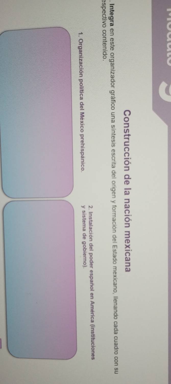 Construcción de la nación mexicana 
. Integra en este organizador gráfico una síntesis escrita del origen y formación del Estado mexicano, llenando cada cuadro con su 
espectivo contenido. 
2. Instalación del poder español en América (instituciones 
1. Organización política del México prehispánico. y sistema de gobierno).