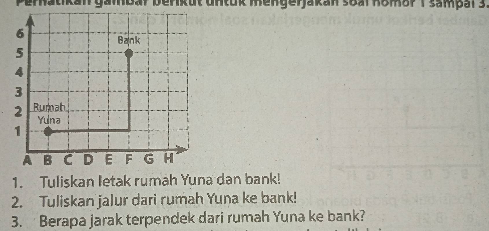 Pernatikan gambar berikut untük mengerjakan soal homor 1 sampal 3. 
1. Tuliskan letak rumah Yuna dan bank! 
2. Tuliskan jalur dari rumah Yuna ke bank! 
3. Berapa jarak terpendek dari rumah Yuna ke bank?