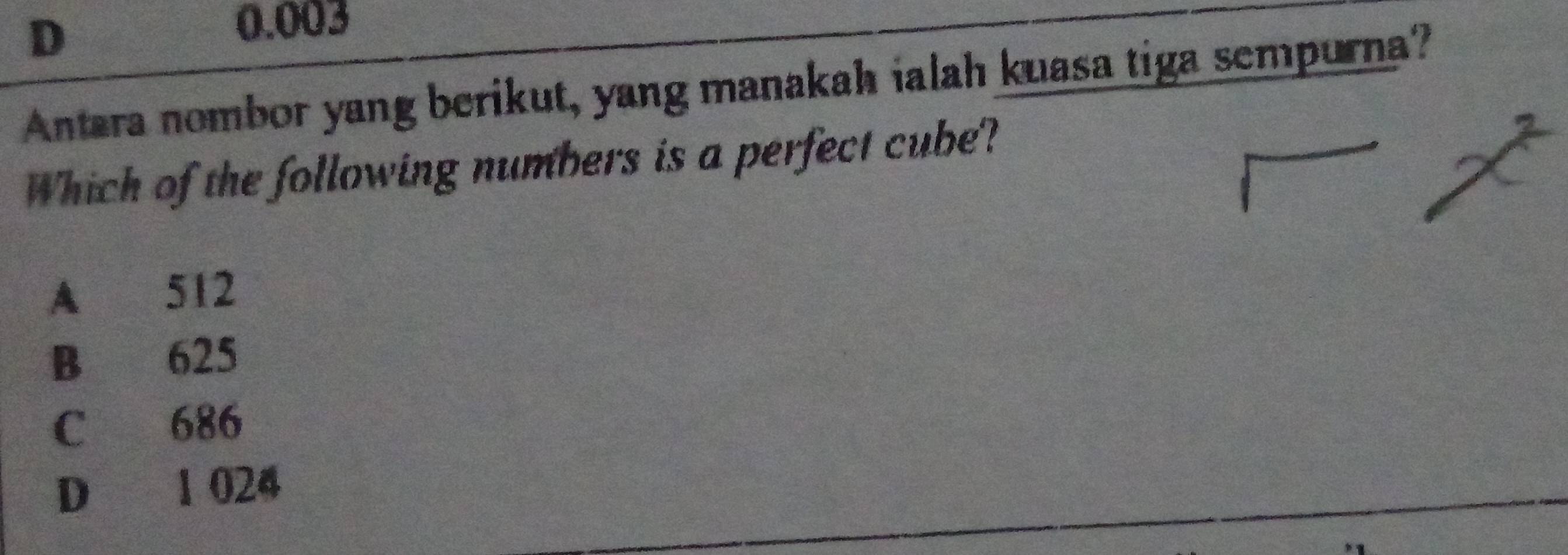 D
0.003
Antara nombor yang berikut, yang manakah ialah kuasa tiga sempurna?
Which of the following numbers is a perfect cube?
A 512
B 625
C 686
D 1 024