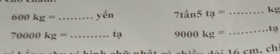 600kg= _yến 7tan5ta= _ kg
70000kg= _tạ
9000kg=
_tạ 
1ài 16 cm, chi