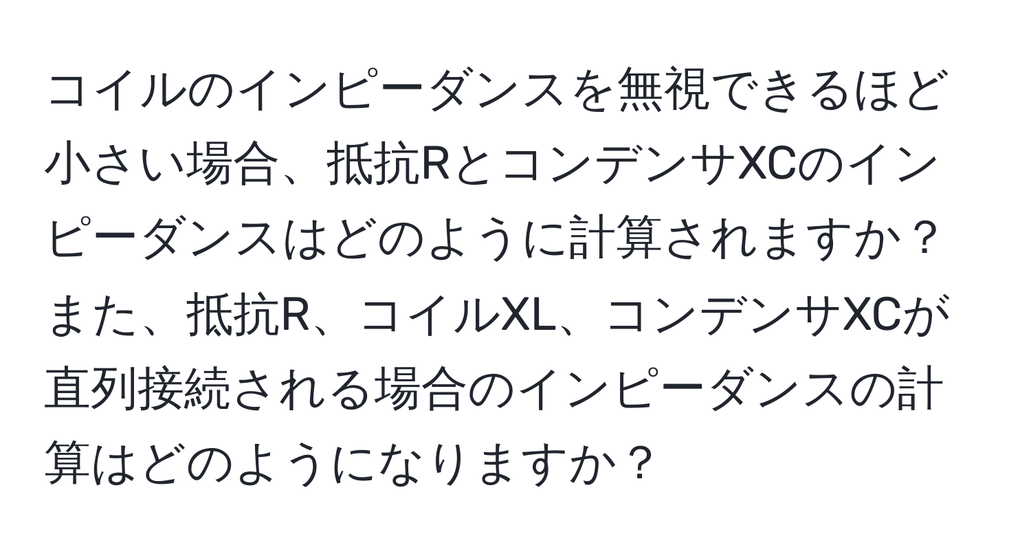 コイルのインピーダンスを無視できるほど小さい場合、抵抗RとコンデンサXCのインピーダンスはどのように計算されますか？また、抵抗R、コイルXL、コンデンサXCが直列接続される場合のインピーダンスの計算はどのようになりますか？