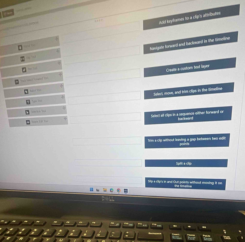 square Add keyframes to a clip's attributes 
a n e0 
Bảng Tạ 
Stp Tol 
□ Navigate forward and backward in the timeline 
□ Create a custom text layer 
a fer Isol 
Track Sulect Forward To0i 
Razor Tooi 
Type Tool 
□ Select, move, and trim clips in the timeline 
Selection Tool 
Ripple Édit Tooi □ overline □  Select all clips in a sequence either forward or 
backward 
□  □  □ Trim a clip without leaving a gap between two edit 
points 
_  Split a clip
overline □  0... Slip a clip's In and Out points without moving it on 
the timeline 
Fo 
F12 
I 
6 Dackspace Insert Home PgUp 
E R T Y U Grusn Eare 
ca