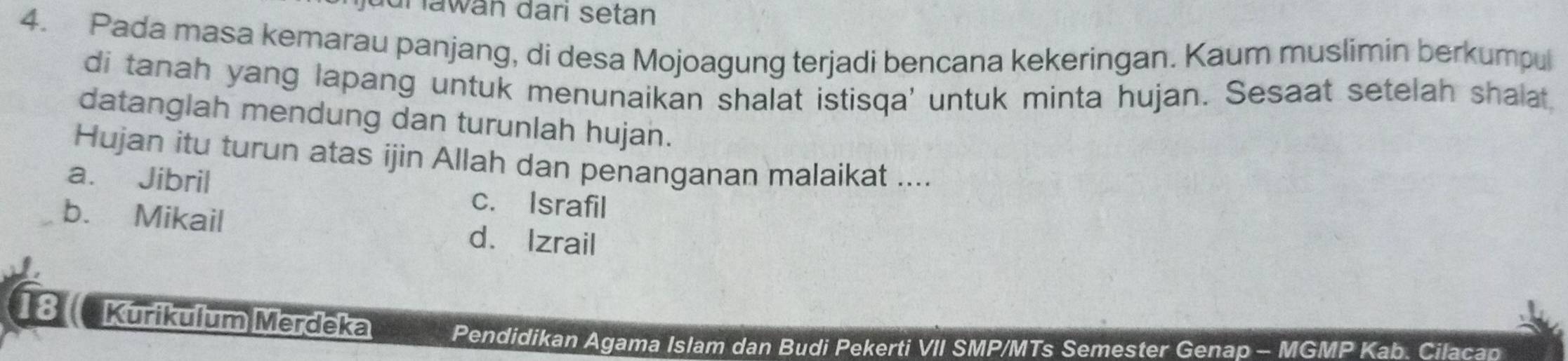 jüur lawan dari setan
4. Pada masa kemarau panjang, di desa Mojoagung terjadi bencana kekeringan. Kaum muslimin berkumpul
di tanah yang lapang untuk menunaikan shalat istisqa' untuk minta hujan. Sesaat setelah shalat
datanglah mendung dan turunlah hujan.
Hujan itu turun atas ijin Allah dan penanganan malaikat ....
a. Jibril c. Israfil
b. Mikail
d. Izrail
8 Kurikulum Merdeka Pendidikan Agama Islam dan Budi Pekerti VII SMP/MTs Semester Genap - MGMP Kab. Cilacan