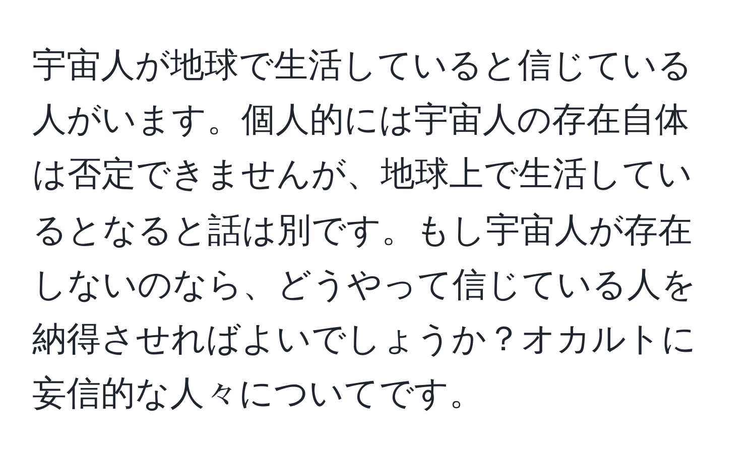 宇宙人が地球で生活していると信じている人がいます。個人的には宇宙人の存在自体は否定できませんが、地球上で生活しているとなると話は別です。もし宇宙人が存在しないのなら、どうやって信じている人を納得させればよいでしょうか？オカルトに妄信的な人々についてです。