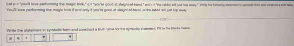 Let p= "you'll love performing the magic trick," q= "you're good at sleight-of-hand," and r=^circ  the rabbit will just hop away." Write the following statement in symbolic form and construct a truth table 
You'll love performing the magic trick if and only if you're good at sleight-of-hand, or the rabbit will just hop away. 
Write the statement in symbolic form and construct a truth table for the symbolic statement. Fill in the blanks below.
p q r v