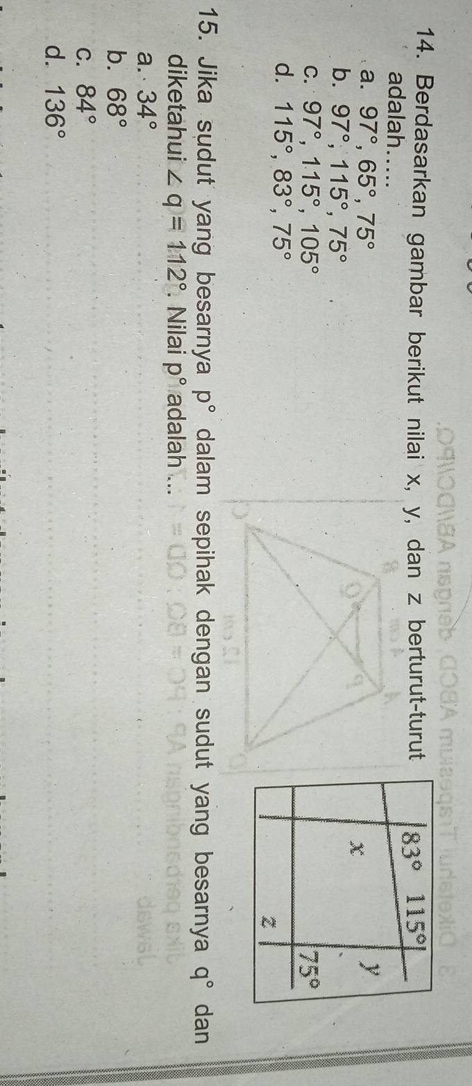Berdasarkan gambar berikut nilai x, y, dan z berturut-turut
adalah....
a. 97°,65°,75°
b. 97°,115°,75°
C. 97°,115°,105°
d. 115°,83°,75°
15. Jika sudut yang besarnya p° dalam sepihak dengan sudut yang besarnya q° dan
diketahui ∠ q=112°. Nilai p° adalah ...
a. 34°
b. 68°
C. 84°
d. 136°