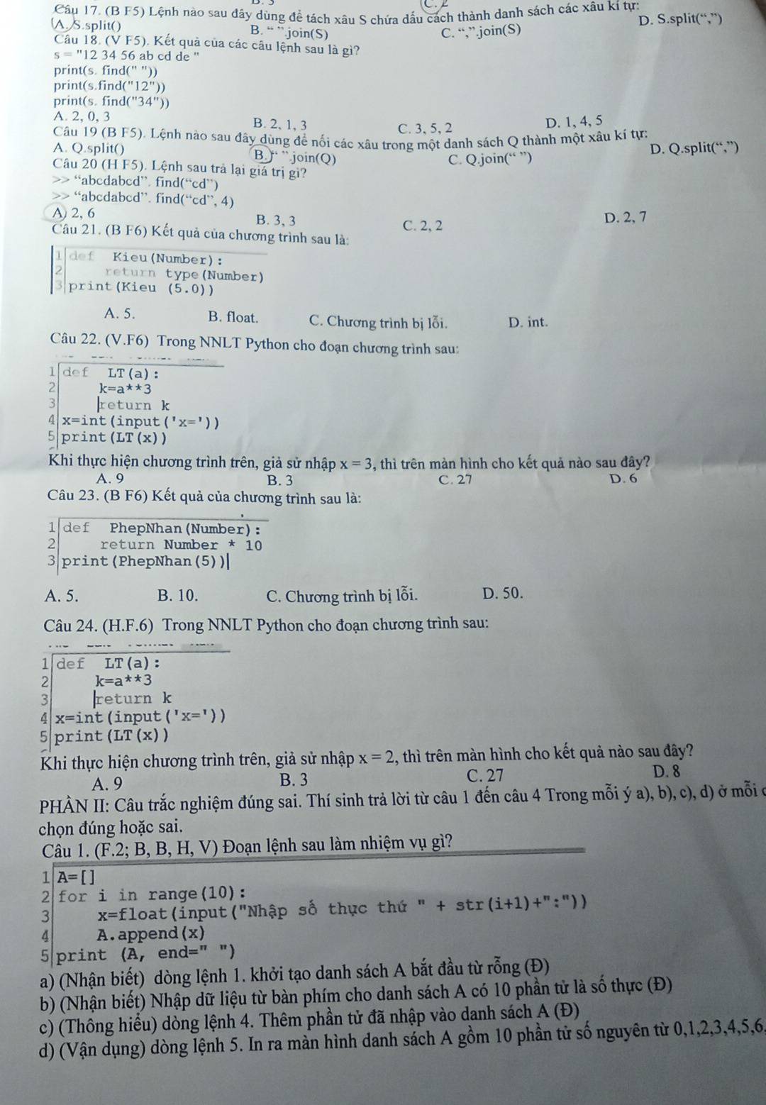 (B F5) Lệnh nào sau đây dùng để tách xâu S chứa dấu cách thành danh sách các xâu kí tự:
A. S.split() B. “ ”.join(S) C. “,”.join(S) D. S.split(“,”)
Câu 18. (V F5). Kết quả của các câu lệnh sau là gì?
s=''l 2 34 56 ab cd de ''
print(s. find(" "))
print(s.find("12"))
print(s. fin [(''34''))
A. 2, 0, 3 B. 2, 1, 3
C. 3, 5, 2 D. 1, 4, 5
Câu 19 (B F5). Lệnh nào sau đây dùng để nối các xâu trong một danh sách Q thành một xâu kí tự:
A. Q.split() B. ) ”.join(Q)
C. Q.join(“ ”) D. Q.split(“,”)
Câu 20 (H F5). Lệnh sau trả lại giá trị gi?
>> “abcdabcd” find(“cd”)
>> “abcdabcd”. find(“cd”, 4)
A) 2, 6 B. 3, 3 C. 2, 2 D. 2, 7
Câu 21. (B F6) Kết quả của chương trình sau là:
1 def Kieu(Number):
2 return type(Number)
3 print (Kieu (5.0)
A. 5. B. float. C. Chương trình bị lỗi. D. int.
Câu 22. (V.F6) Trong NNLT Python cho đoạn chương trình sau:
-- . --
def LT(a):
2 k=a**3
3 return k
4 x=i nt  (input ('x='))
5 print (LT(x))
Khi thực hiện chương trình trên, giả sử nhập x=3 , thì trên màn hình cho kết quả nào sau đây?
A. 9 B. 3 C. 27 D. 6
Câu 23. (B F6) Kết quả của chương trình sau là:
l def PhepNhan(Number):
2 return Number * 10
3|print (PhepNhan(5))|
A. 5. B. 10. C. Chương trình bị lỗi. D. 50.
Câu 24. (H.F.6) Trong NNLT Python cho đoạn chương trình sau:
1 def LT(a) :
2 k=a^**3
3 |return k
4 x=int (input ('x='))
s print (LT(x))
Khi thực hiện chương trình trên, giả sử nhập x=2 , thì trên màn hình cho kết quả nào sau đây?
A. 9 B. 3 C. 27
D. 8
PHÀN II: Câu trắc nghiệm đúng sai. Thí sinh trả lời từ câu 1 đến câu 4 Trong mỗi ý a), b), c), d) ở mỗi ở
chọn đúng hoặc sai.
Câu 1. (F.2; B, B, H V ) Đoạn lệnh sau làm nhiệm vụ gì?
1 A=[]
2 for i in range(10):
3 x=f] loat(input("Nhập số thực thứ " + str (i+1)+'':''))
4 A. append (x)
5 print A en d='' ")
a) (Nhận biết) dòng lệnh 1. khởi tạo danh sách A bắt đầu từ rỗng (Đ)
b) (Nhận biết) Nhập dữ liệu từ bàn phím cho danh sách A có 10 phần tử là số thực (Đ)
c) (Thông hiểu) dòng lệnh 4. Thêm phần tử đã nhập vào danh sách A(D)
d) (Vận dụng) dòng lệnh 5. In ra màn hình danh sách A gồm 10 phần tử số nguyên từ 0,1,2,3,4,5,6.