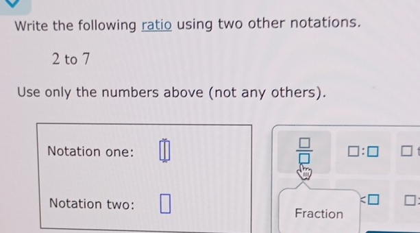 Write the following ratio using two other notations.
2 to 7
Use only the numbers above (not any others). 
Notation one: _ |
 □ /□   □ :□ □
a
:□ □ : 
Notation two: ^ Fraction