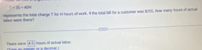 T=35+40H
represents the total charge T for H hours of work. If the total bill for a customer was $255, how many hours of actual 
labor were there? 
There were 4.5 hours of actual labor. 
(Tyne an integer or a decimal.)