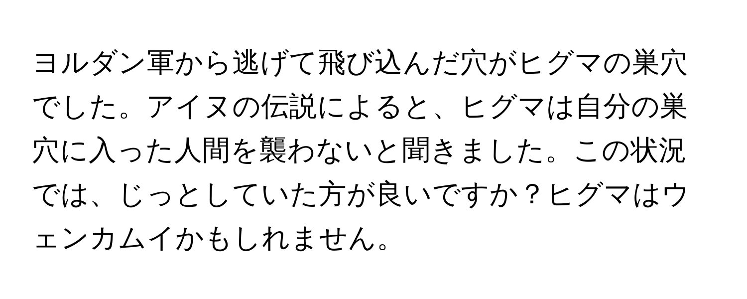 ヨルダン軍から逃げて飛び込んだ穴がヒグマの巣穴でした。アイヌの伝説によると、ヒグマは自分の巣穴に入った人間を襲わないと聞きました。この状況では、じっとしていた方が良いですか？ヒグマはウェンカムイかもしれません。