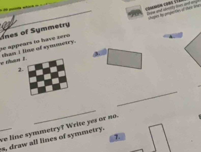 common core stan 
_ 
Draw and identify lines and angle 
20 paints which i 
shapes by properties of their line 
nes of Symmetry 
e appears to have zero 
A . 
than 1 line of symmetry. 
B 
e than 1. 
2. 
_ 
_ 
ve line symmetry? Write yes or no 
7. 
_s, draw all lines of symmetry.