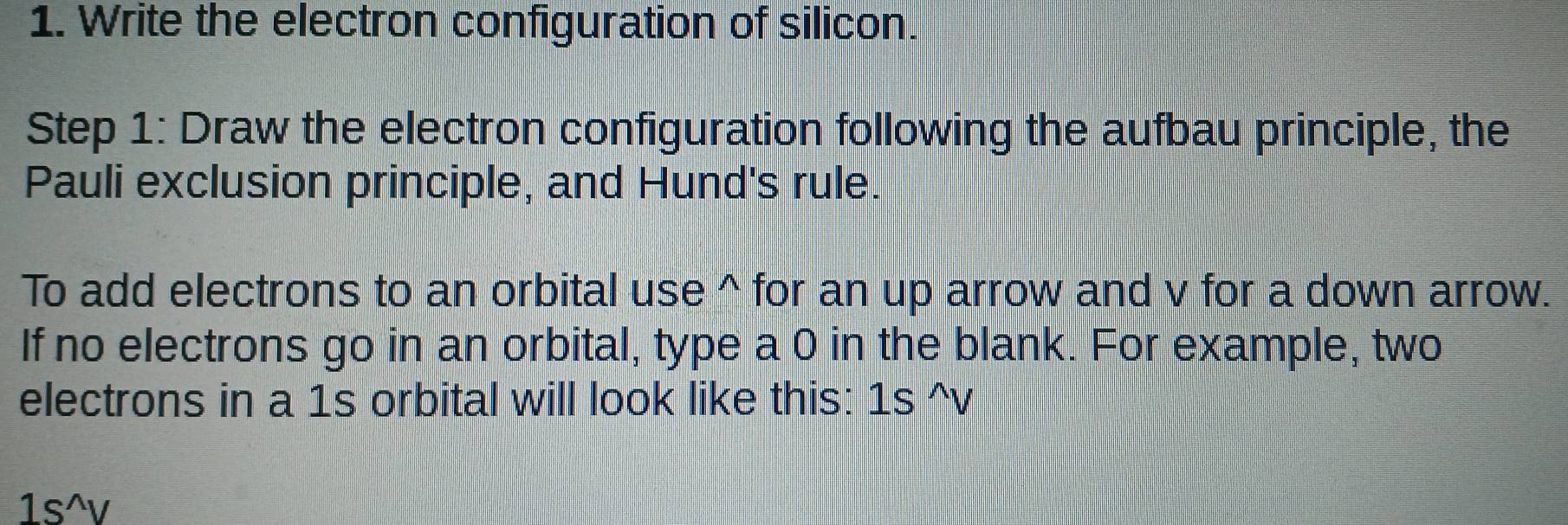 Write the electron configuration of silicon. 
Step 1: Draw the electron configuration following the aufbau principle, the 
Pauli exclusion principle, and Hund's rule. 
To add electrons to an orbital use^(for an up arrow and v for a down arrow. 
If no electrons go in an orbital, type a 0 in the blank. For example, two 
electrons in a 1s orbital will look like this: 1s^wedge)V
1s^(wedge)v