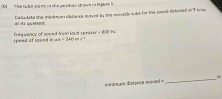 The tube starts in the position shown in Figure 1. 
Calculate the minimum distance moved by the movable tube for the sound detected at If to be 
at its quietest. 
frequency of sound from loud speaker =800Hz
speed of sound in air=340ms^(-1)
minimum distance moved = 
_