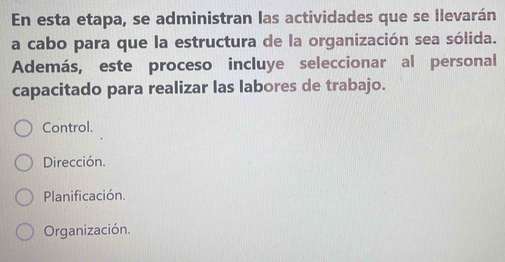 En esta etapa, se administran las actividades que se llevarán
a cabo para que la estructura de la organización sea sólida.
Además, este proceso incluye seleccionar al personal
capacitado para realizar las labores de trabajo.
Control.
Dirección.
Planificación.
Organización.