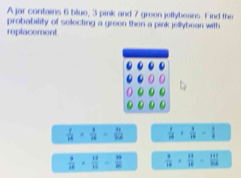 A jar contains 6 blue, 3 pink and 7 green jellybeans. Find the
probability of selecting a green then a pink jellybean with
replacement.
 y/16 *  3/16 = 31/2166   7/16 + 3/16 = 5/8 
 9/16 *  13/16 - 39/80   9/16 *  13/16 - 117/366 