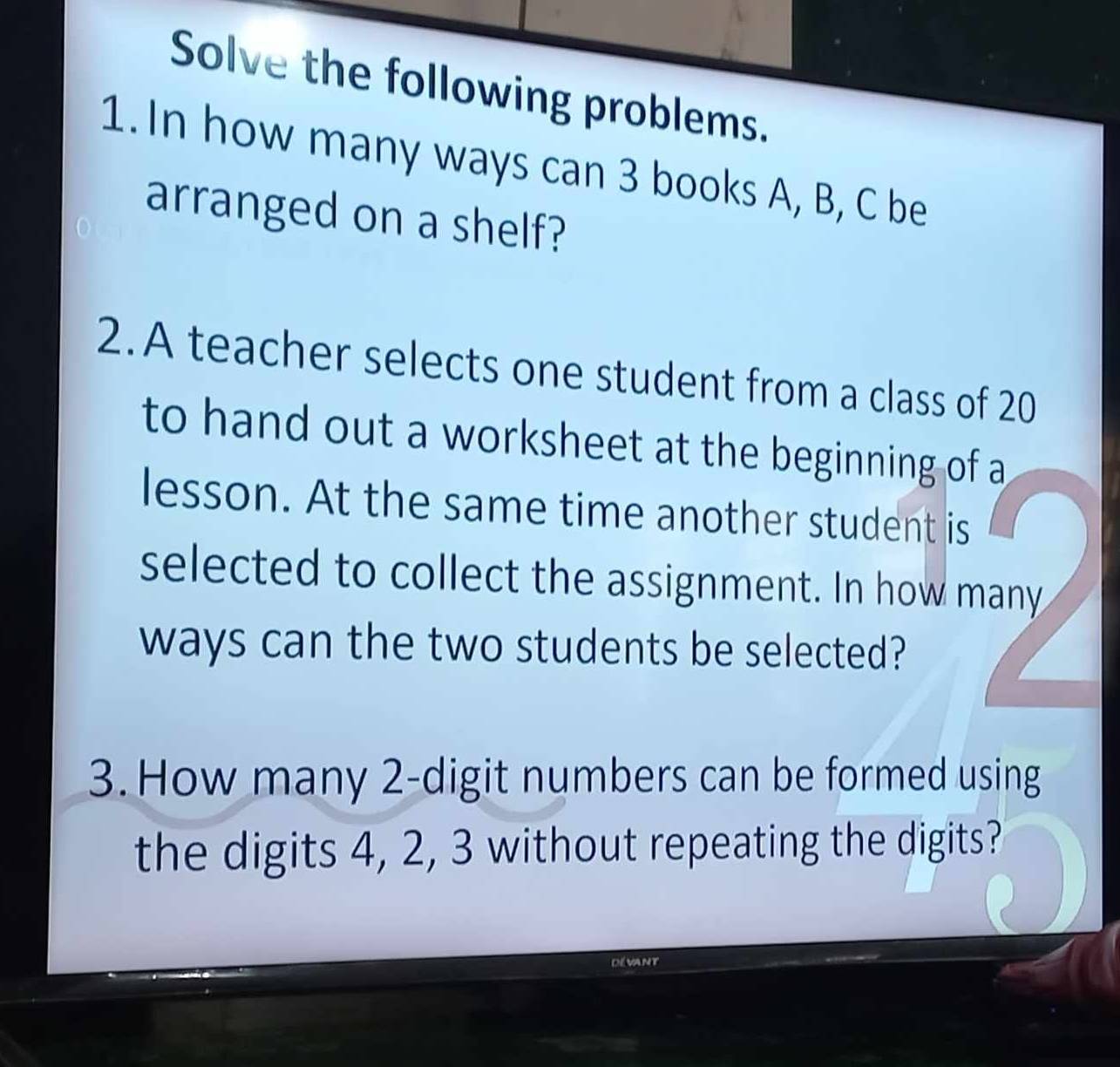 Solve the following problems. 
1. In how many ways can 3 books A, B, C be 
arranged on a shelf? 
2.A teacher selects one student from a class of 20
to hand out a worksheet at the beginning of a 
lesson. At the same time another student is 
selected to collect the assignment. In how many 
ways can the two students be selected? 
3. How many 2 -digit numbers can be formed using 
the digits 4, 2, 3 without repeating the digits? 
Dévant