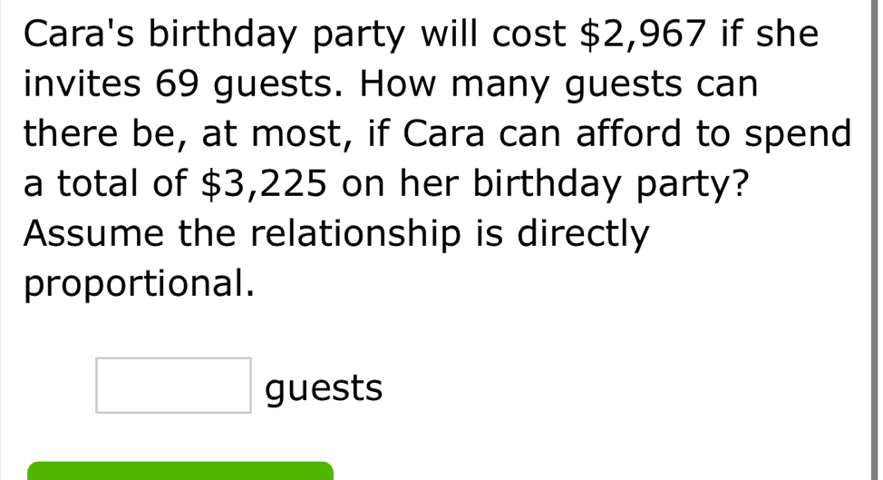 Cara's birthday party will cost $2,967 if she 
invites 69 guests. How many guests can 
there be, at most, if Cara can afford to spend 
a total of $3,225 on her birthday party? 
Assume the relationship is directly 
proportional. 
□ guests