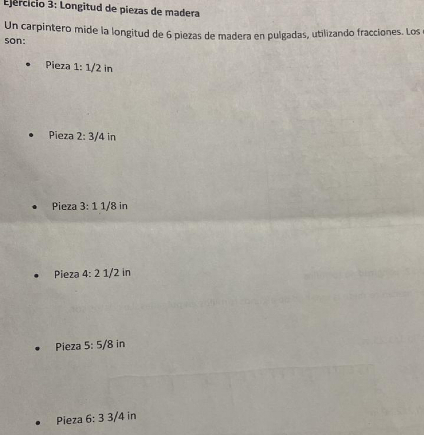 Ejércicio 3: Longitud de piezas de madera
Un carpintero mide la longitud de 6 piezas de madera en pulgadas, utilizando fracciones. Los
son:
Pieza 1:1/2 in
Pieza 2:3/4 in
Pieza 3:11/8 in
Pieza 4:2 1/2 in
Pieza 5:5/8 in
Pieza 6:3 3/4 in